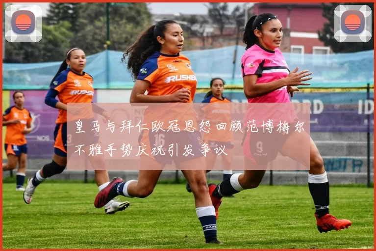 皇马与拜仁欧冠恩怨回顾范博梅尔不雅手势庆祝引发争议