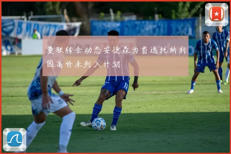 曼联转会动态安德森为首选托纳利因高价未列入计划