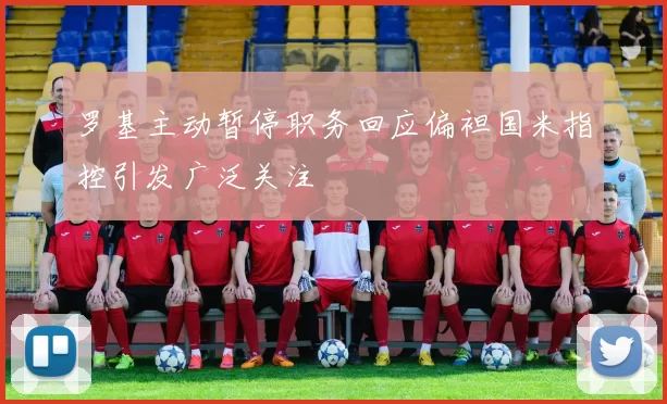 罗基主动暂停职务回应偏袒国米指控引发广泛关注