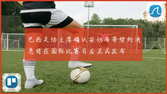 巴西足协主席确认安切洛蒂续约消息将在国际比赛日后正式发布