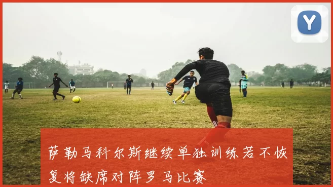 萨勒马科尔斯继续单独训练若不恢复将缺席对阵罗马比赛