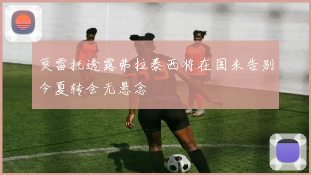 莫雷托透露弗拉泰西将在国米告别今夏转会无悬念