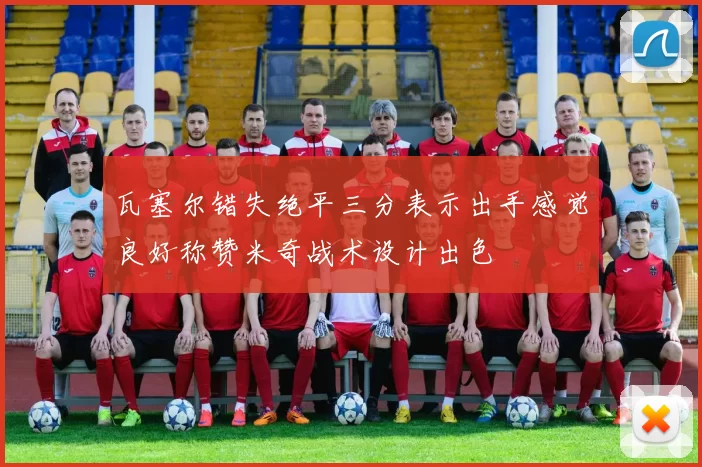瓦塞尔错失绝平三分表示出手感觉良好称赞米奇战术设计出色