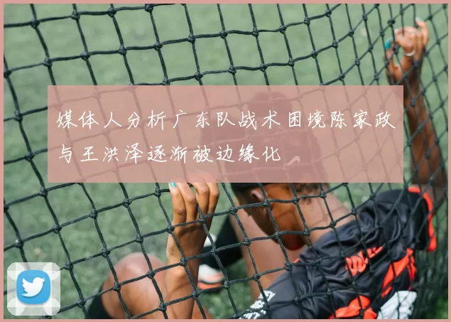 媒体人分析广东队战术困境陈家政与王洪泽逐渐被边缘化