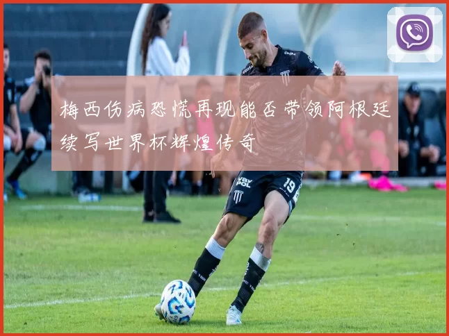 梅西伤病恐慌再现能否带领阿根廷续写世界杯辉煌传奇