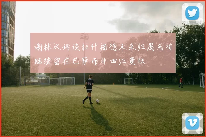 谢林汉姆谈拉什福德未来归属或将继续留在巴萨而非回归曼联
