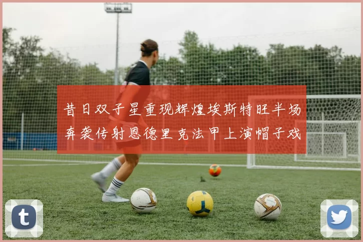 昔日双子星重现辉煌埃斯特旺半场奔袭传射恩德里克法甲上演帽子戏法