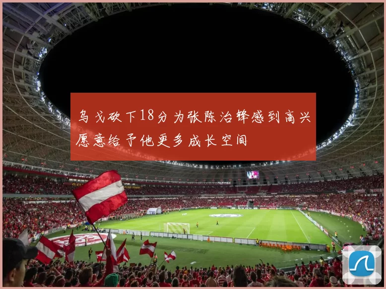 乌戈砍下18分为张陈治锋感到高兴愿意给予他更多成长空间