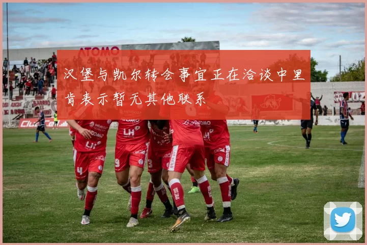汉堡与凯尔转会事宜正在洽谈中里肯表示暂无其他联系