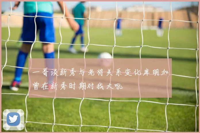 一哥谈新秀与老将关系变化库明加曾在新秀时期对我大吼
