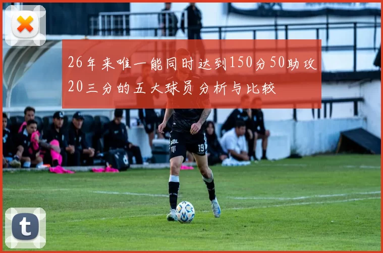 26年来唯一能同时达到150分50助攻20三分的五大球员分析与比较