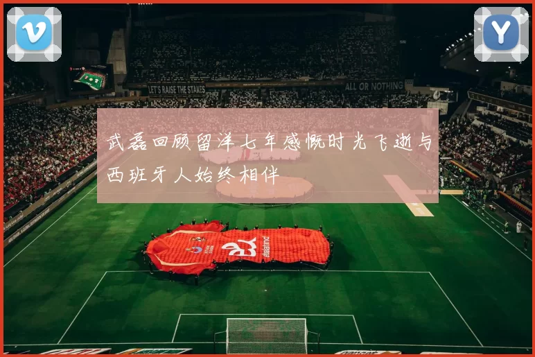 武磊回顾留洋七年感慨时光飞逝与西班牙人始终相伴
